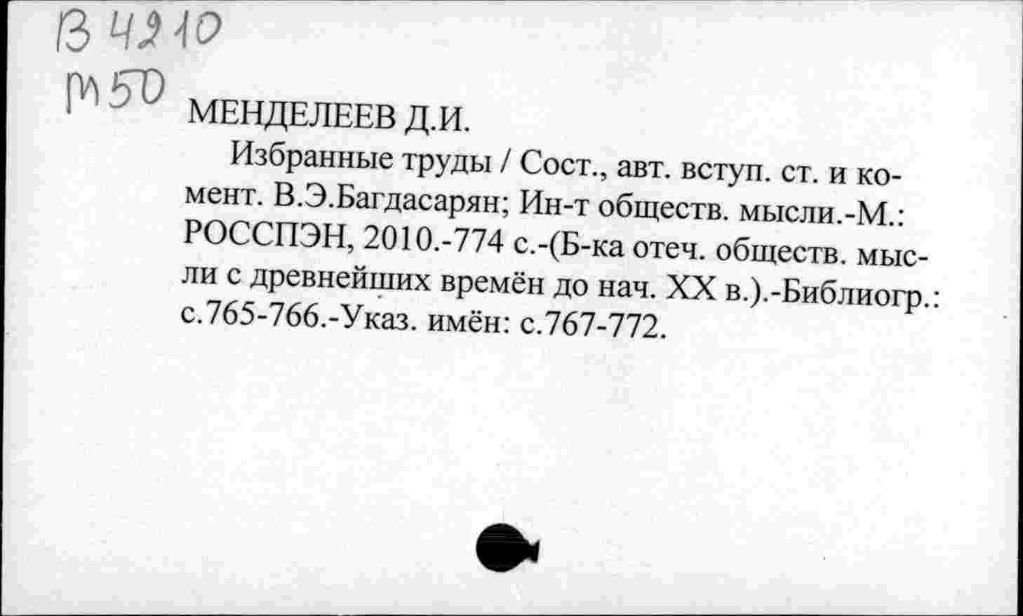 ﻿МЕНДЕЛЕЕВ Д.И.
Избранные труды / Сост., авт. вступ. ст. и ко-мент. В.Э.Багдасарян; Ин-т обществ, мысли.-М.: РОССПЭН, 2010.-774 с.-(Б-ка отеч. обществ, мысли с древнейших времён до нач. XX в.).-Библиогр.: с.765-766.-Указ. имён: с.767-772.